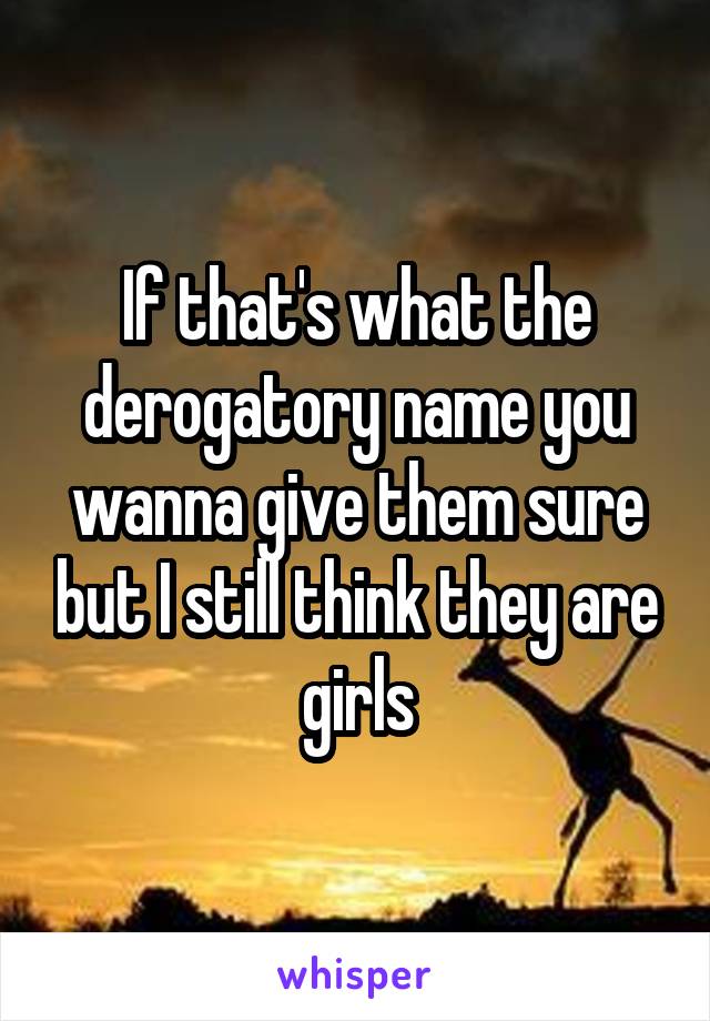 If that's what the derogatory name you wanna give them sure but I still think they are girls
