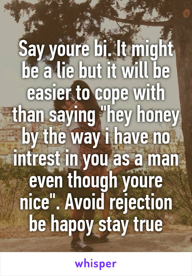 Say youre bi. It might be a lie but it will be easier to cope with than saying "hey honey by the way i have no intrest in you as a man even though youre nice". Avoid rejection be hapoy stay true