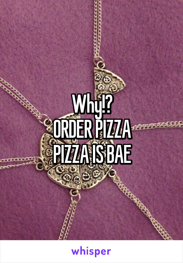 Why!?
ORDER PIZZA
PIZZA IS BAE