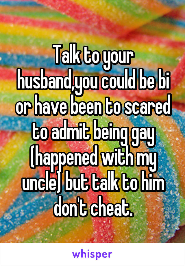 Talk to your husband,you could be bi or have been to scared to admit being gay (happened with my uncle) but talk to him don't cheat.