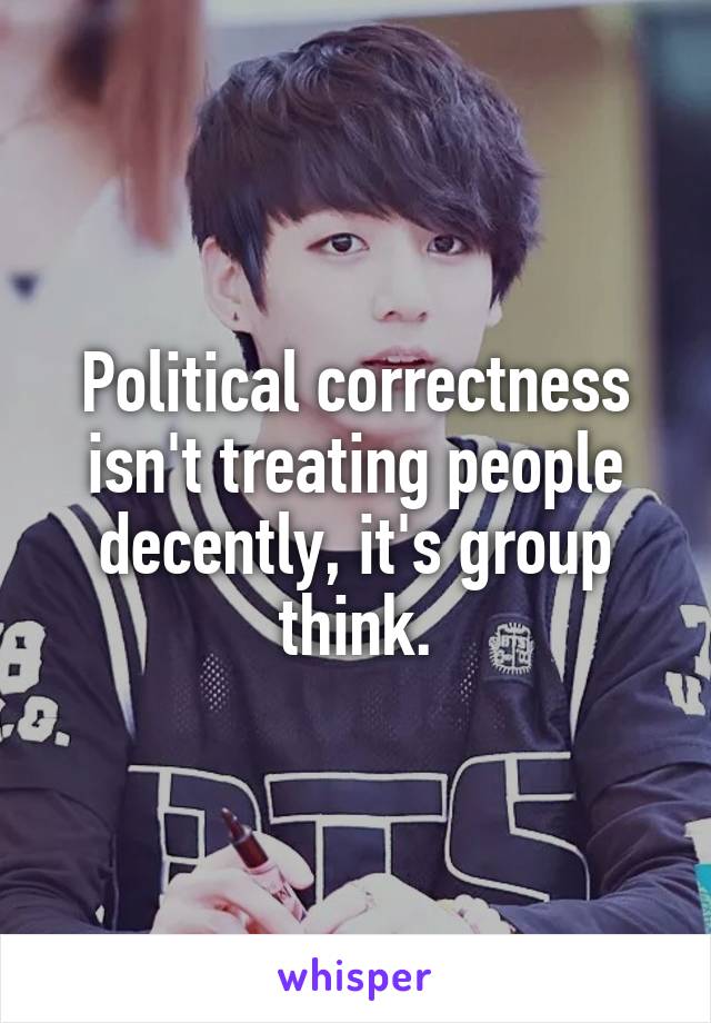 Political correctness isn't treating people decently, it's group think.