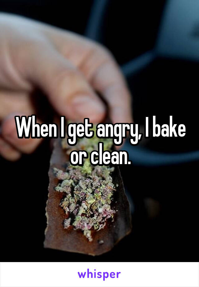 When I get angry, I bake or clean.