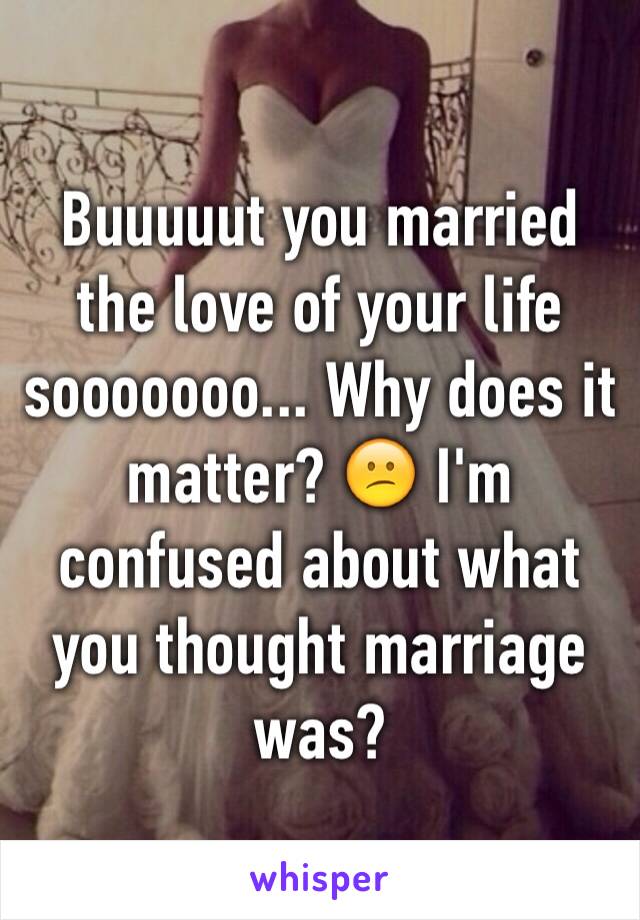 Buuuuut you married the love of your life sooooooo... Why does it matter? 😕 I'm confused about what you thought marriage was?