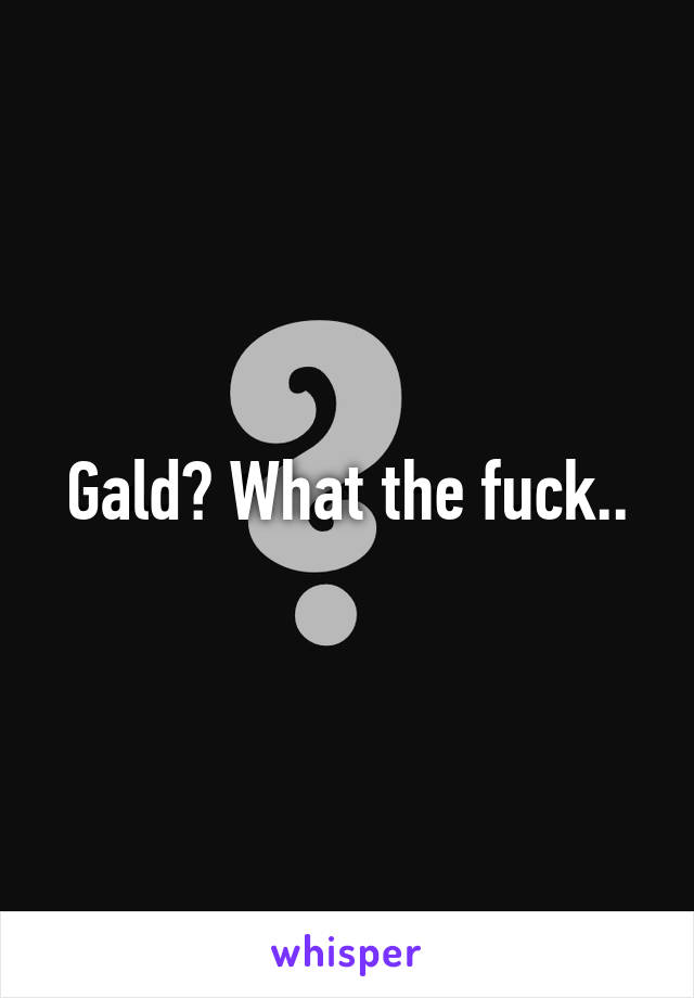 Gald? What the fuck..
