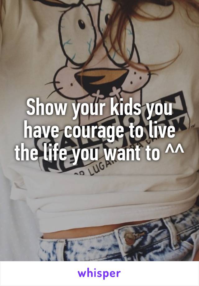 Show your kids you have courage to live the life you want to ^^ 