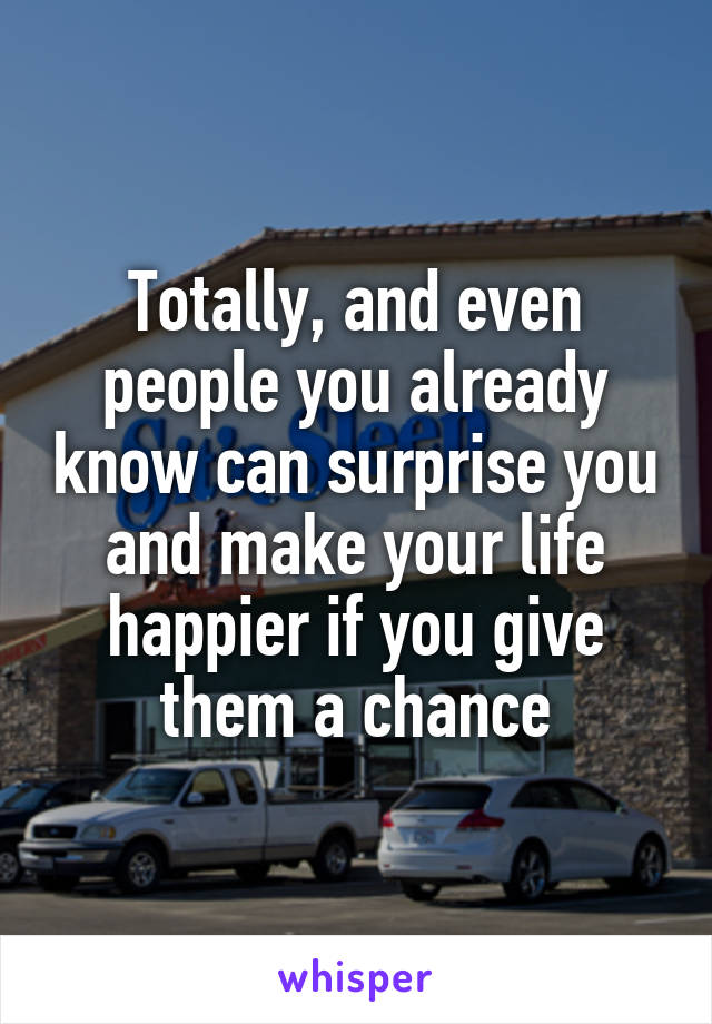 Totally, and even people you already know can surprise you and make your life happier if you give them a chance