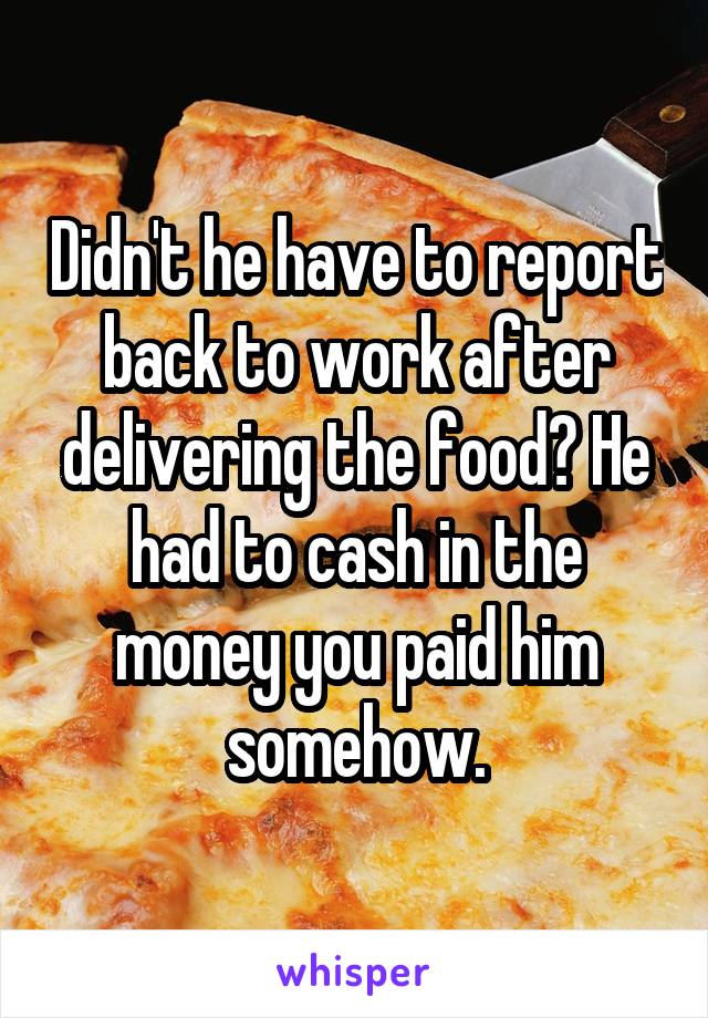 Didn't he have to report back to work after delivering the food? He had to cash in the money you paid him somehow.