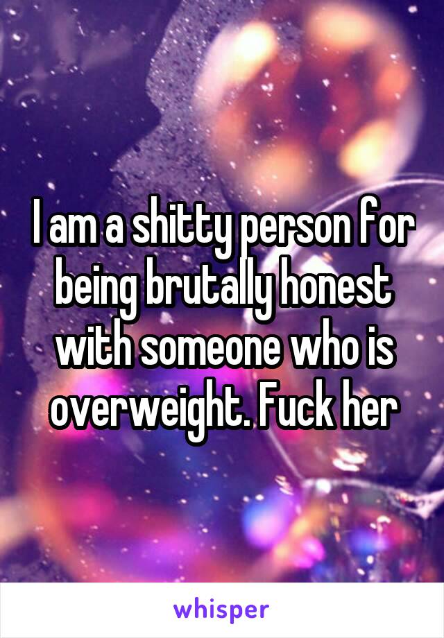 I am a shitty person for being brutally honest with someone who is overweight. Fuck her