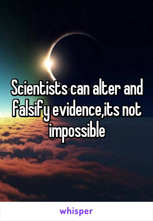 Scientists can alter and falsify evidence,its not impossible
