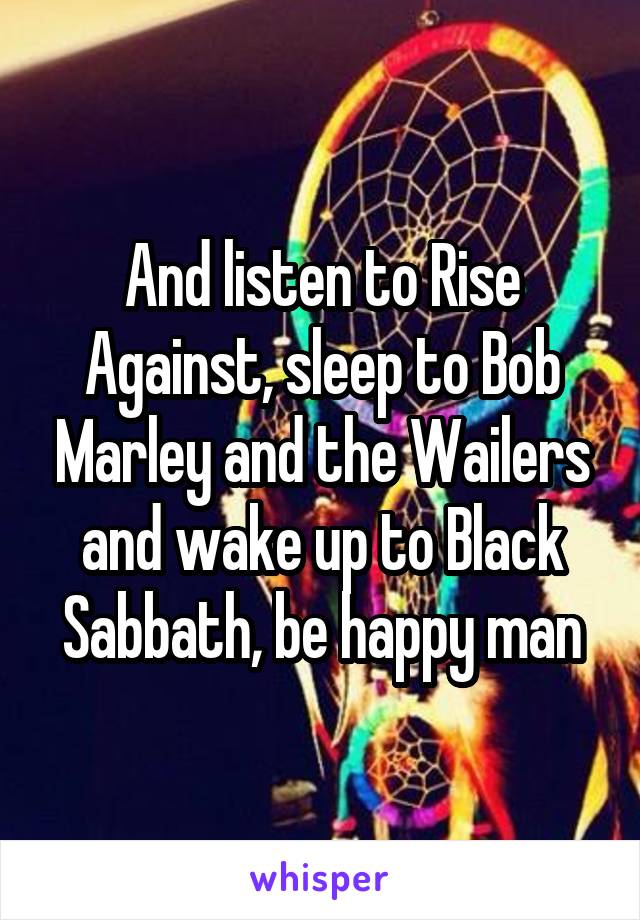 And listen to Rise Against, sleep to Bob Marley and the Wailers and wake up to Black Sabbath, be happy man