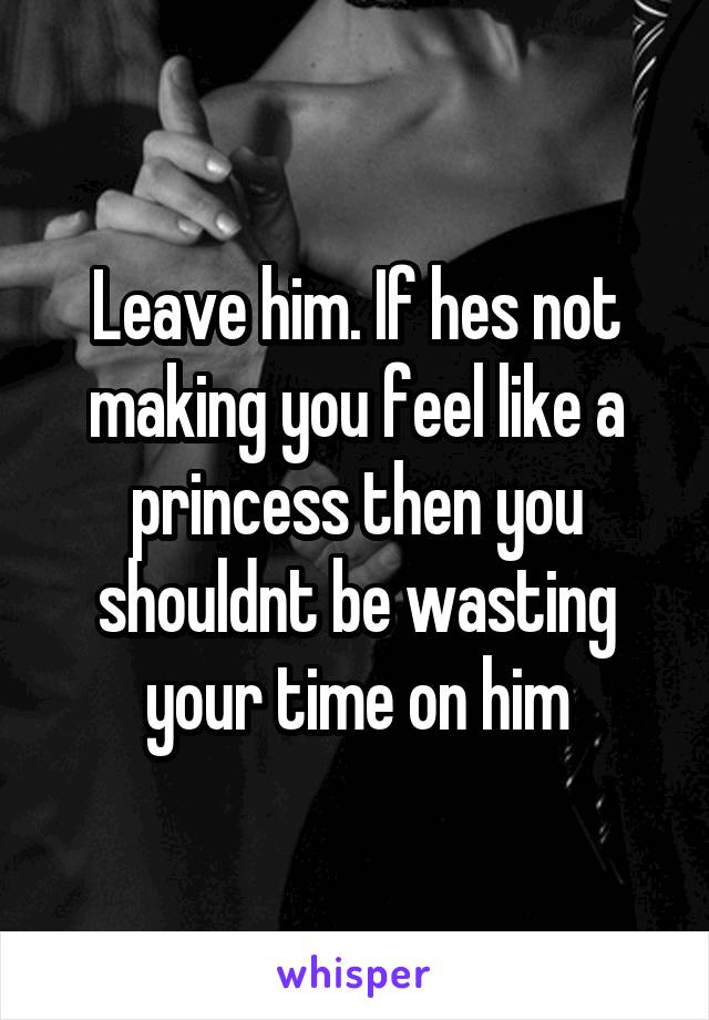 Leave him. If hes not making you feel like a princess then you shouldnt be wasting your time on him