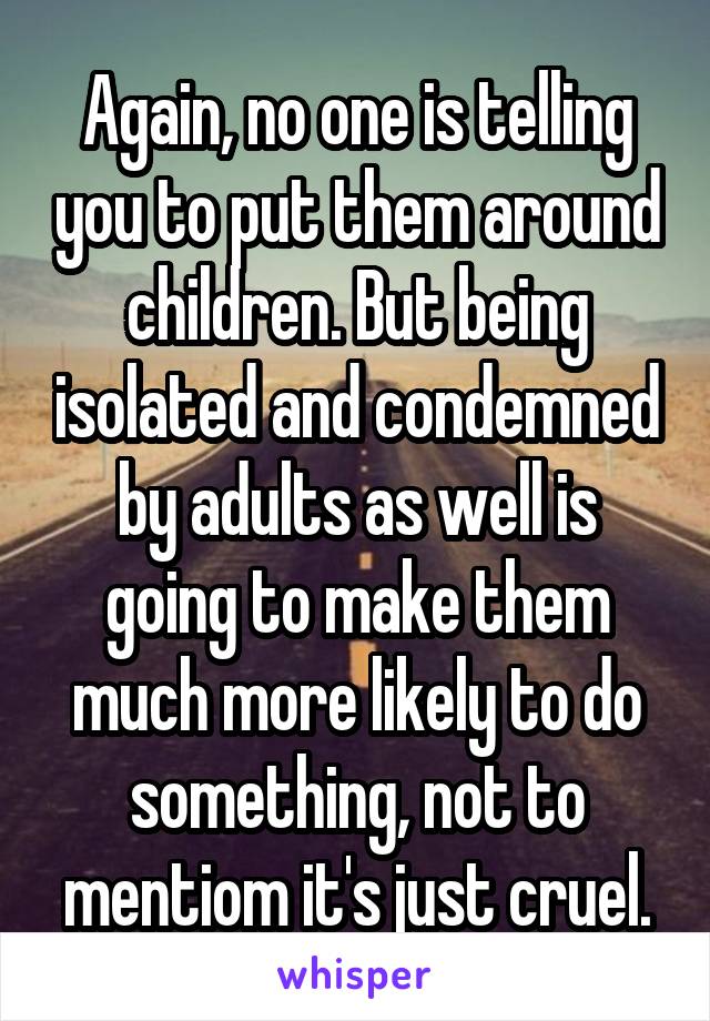 Again, no one is telling you to put them around children. But being isolated and condemned by adults as well is going to make them much more likely to do something, not to mentiom it's just cruel.