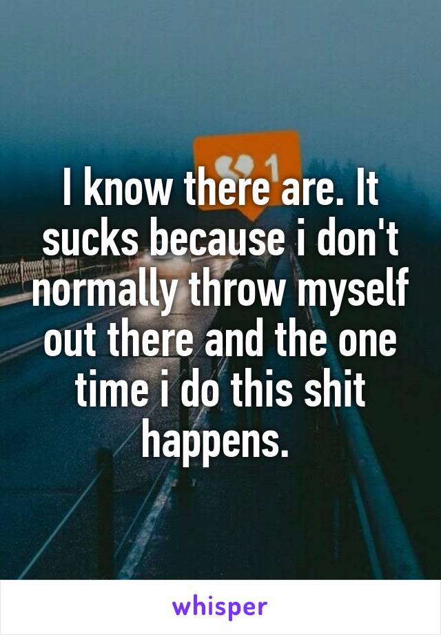 I know there are. It sucks because i don't normally throw myself out there and the one time i do this shit happens. 