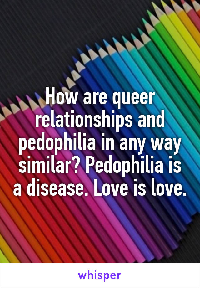 How are queer relationships and pedophilia in any way similar? Pedophilia is a disease. Love is love.