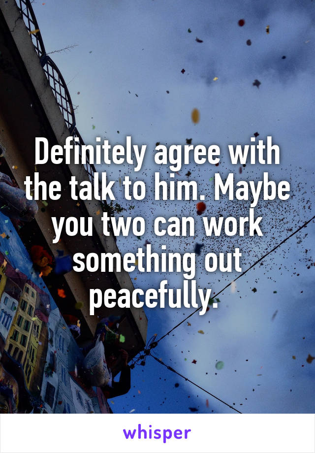 Definitely agree with the talk to him. Maybe you two can work something out peacefully. 