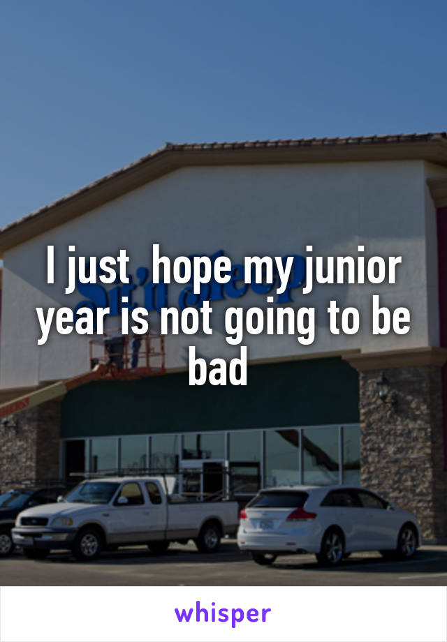 I just  hope my junior year is not going to be bad 