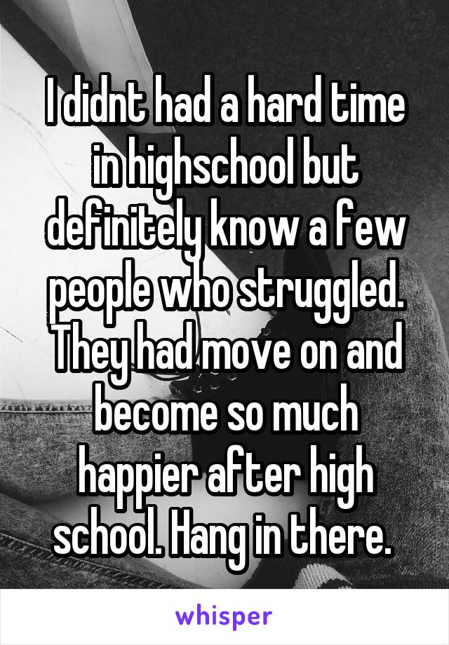 I didnt had a hard time in highschool but definitely know a few people who struggled. They had move on and become so much happier after high school. Hang in there. 