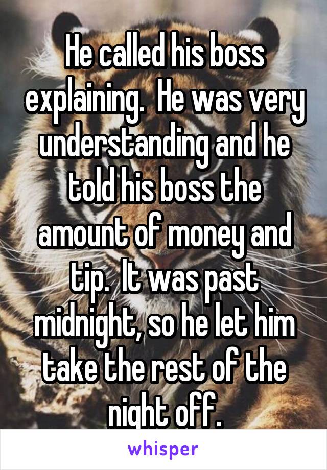 He called his boss explaining.  He was very understanding and he told his boss the amount of money and tip.  It was past midnight, so he let him take the rest of the night off.