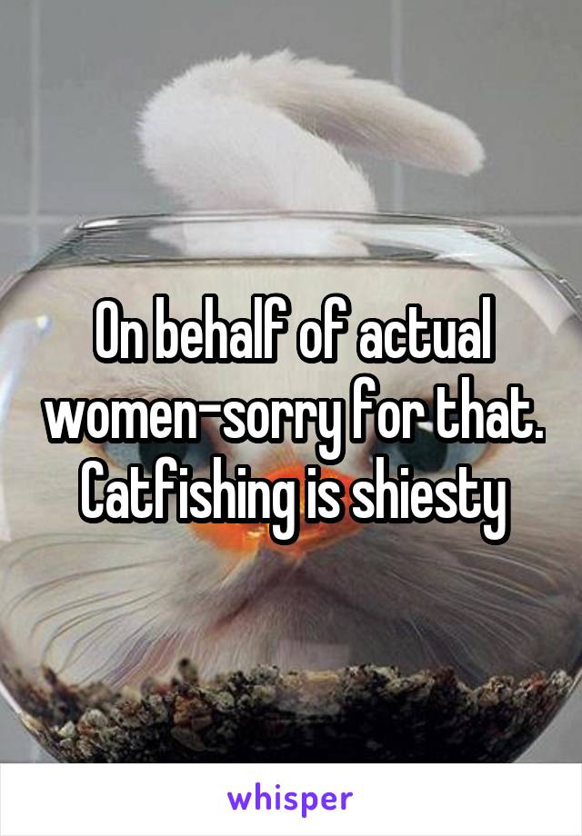 On behalf of actual women-sorry for that. Catfishing is shiesty