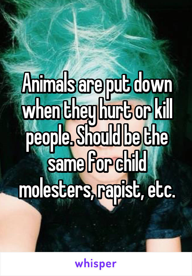 Animals are put down when they hurt or kill people. Should be the same for child molesters, rapist, etc.