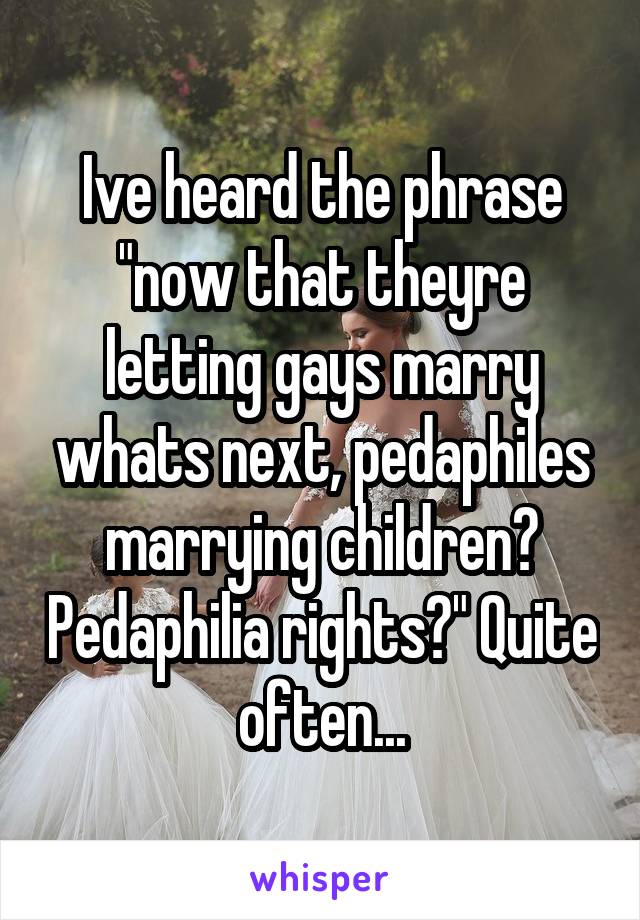 Ive heard the phrase "now that theyre letting gays marry whats next, pedaphiles marrying children? Pedaphilia rights?" Quite often...