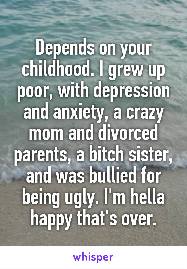 Depends on your childhood. I grew up poor, with depression and anxiety, a crazy mom and divorced parents, a bitch sister, and was bullied for being ugly. I'm hella happy that's over.