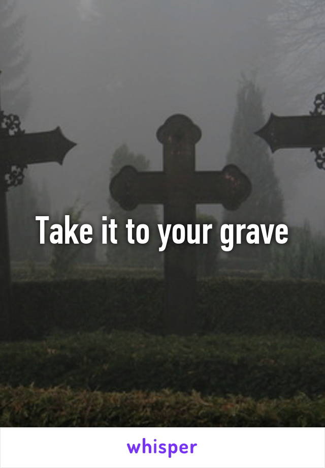 Take it to your grave