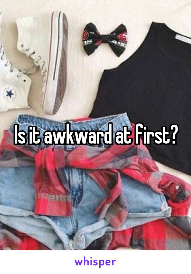 Is it awkward at first?