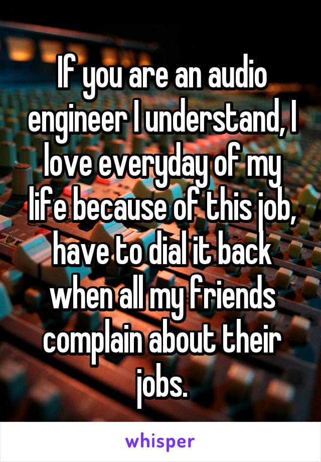 If you are an audio engineer I understand, I love everyday of my life because of this job, have to dial it back when all my friends complain about their jobs.