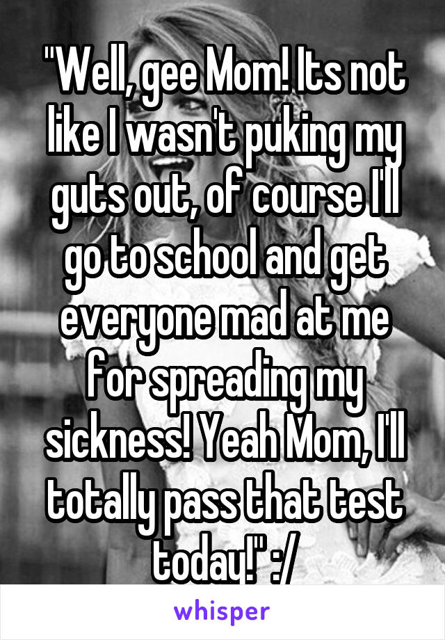 "Well, gee Mom! Its not like I wasn't puking my guts out, of course I'll go to school and get everyone mad at me for spreading my sickness! Yeah Mom, I'll totally pass that test today!" :/