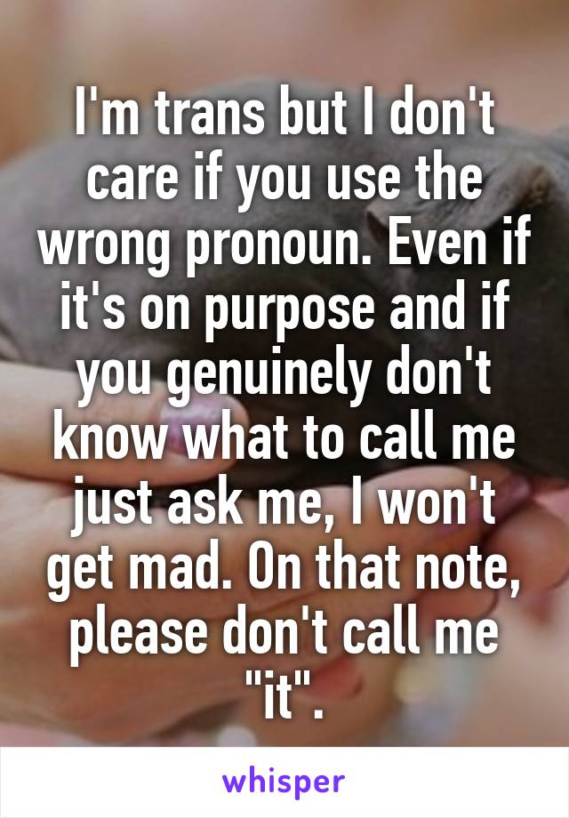 I'm trans but I don't care if you use the wrong pronoun. Even if it's on purpose and if you genuinely don't know what to call me just ask me, I won't get mad. On that note, please don't call me "it".