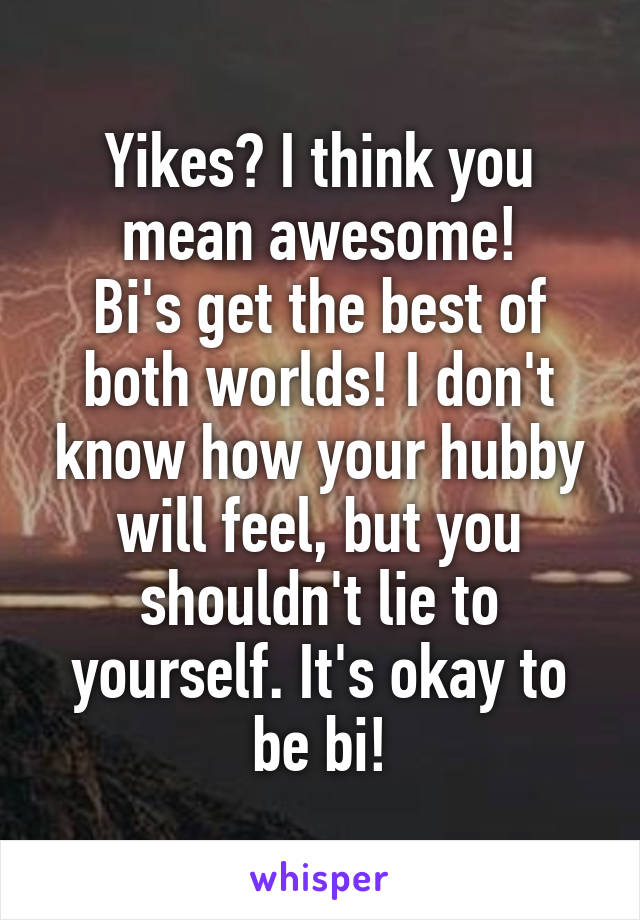 Yikes? I think you mean awesome!
Bi's get the best of both worlds! I don't know how your hubby will feel, but you shouldn't lie to yourself. It's okay to be bi!