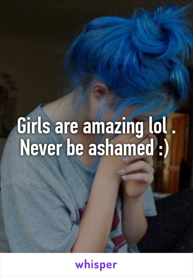 Girls are amazing lol . Never be ashamed :) 