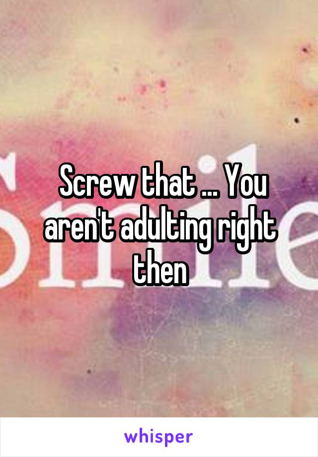  Screw that ... You aren't adulting right then