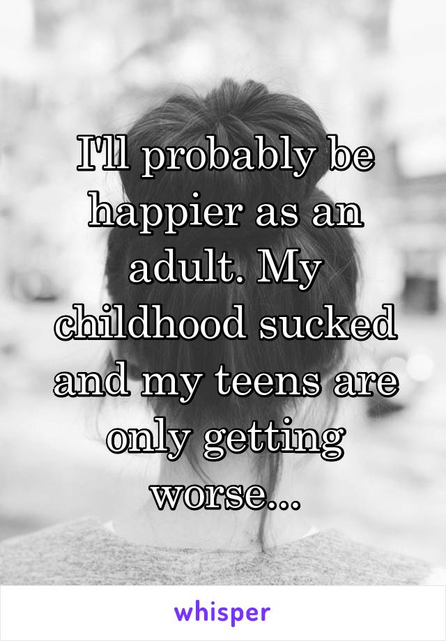 I'll probably be happier as an adult. My childhood sucked and my teens are only getting worse...