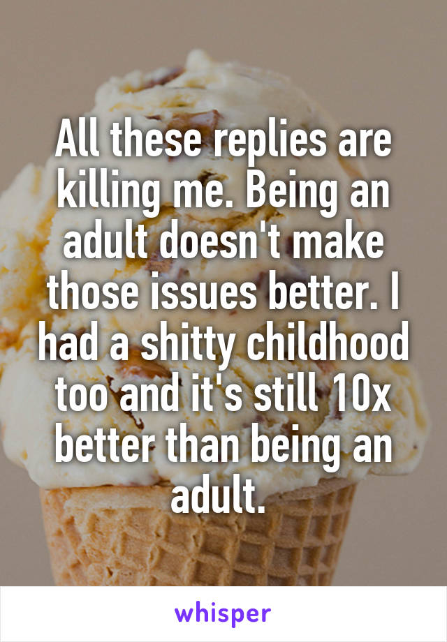 All these replies are killing me. Being an adult doesn't make those issues better. I had a shitty childhood too and it's still 10x better than being an adult. 