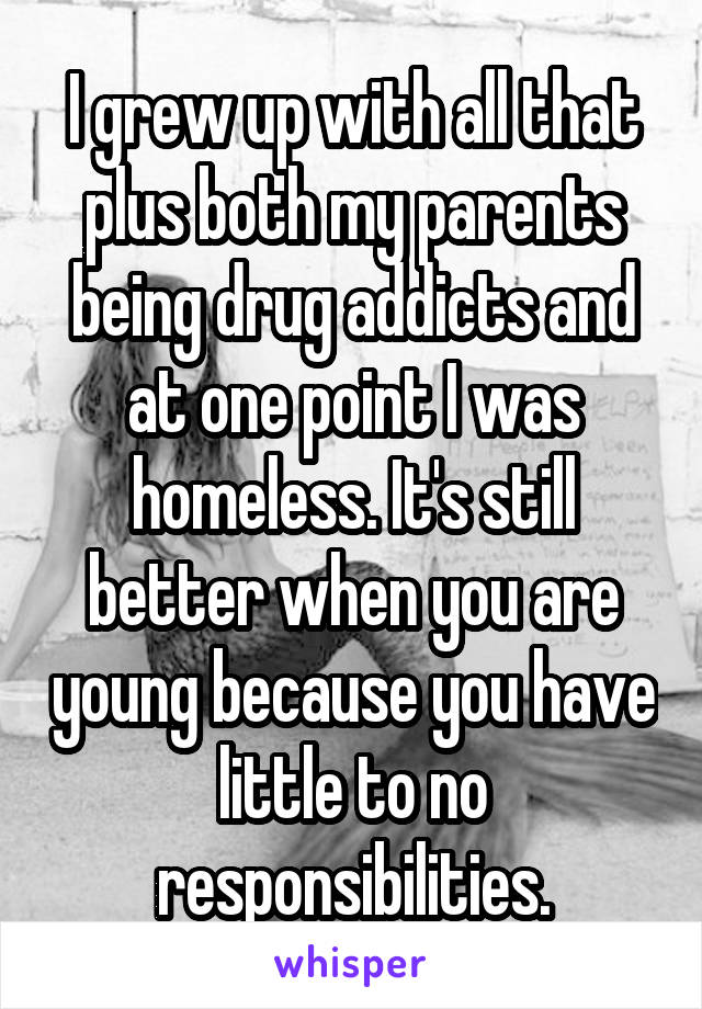 I grew up with all that plus both my parents being drug addicts and at one point I was homeless. It's still better when you are young because you have little to no responsibilities.