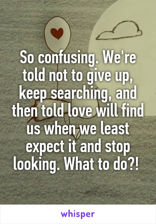 So confusing. We're told not to give up, keep searching, and then told love will find us when we least expect it and stop looking. What to do?! 