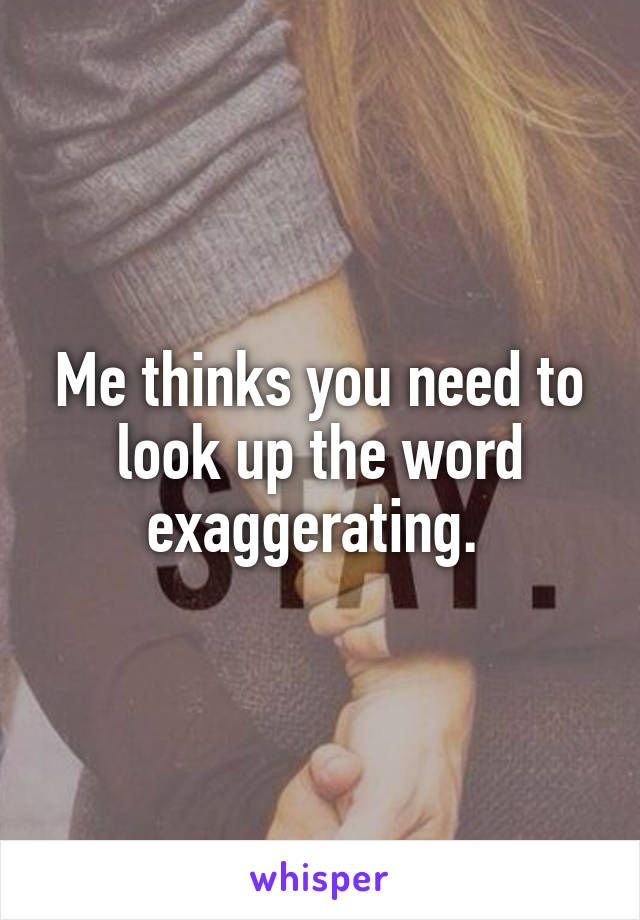 Me thinks you need to look up the word exaggerating. 