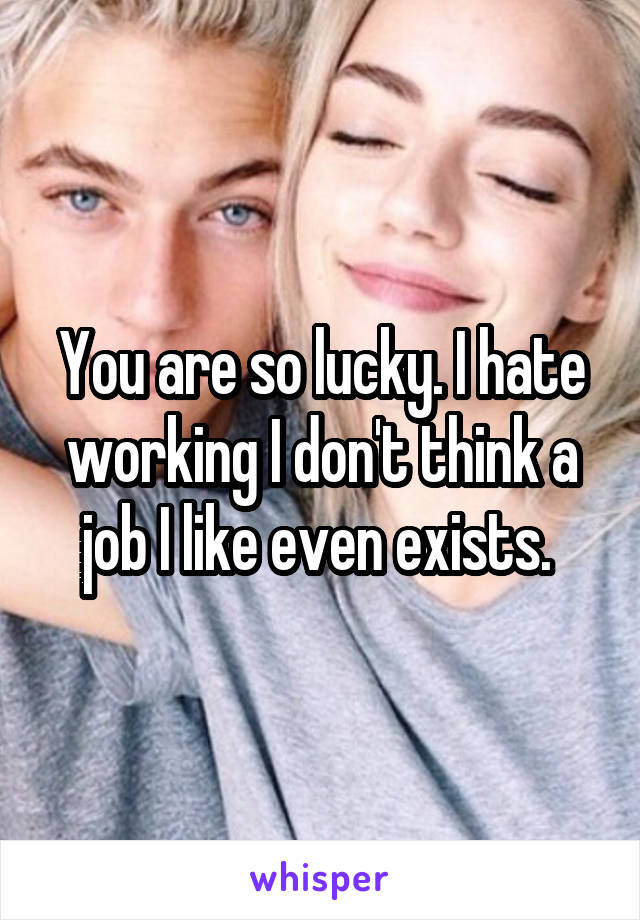 You are so lucky. I hate working I don't think a job I like even exists. 
