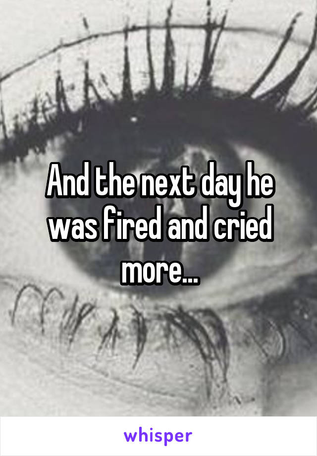 And the next day he was fired and cried more...