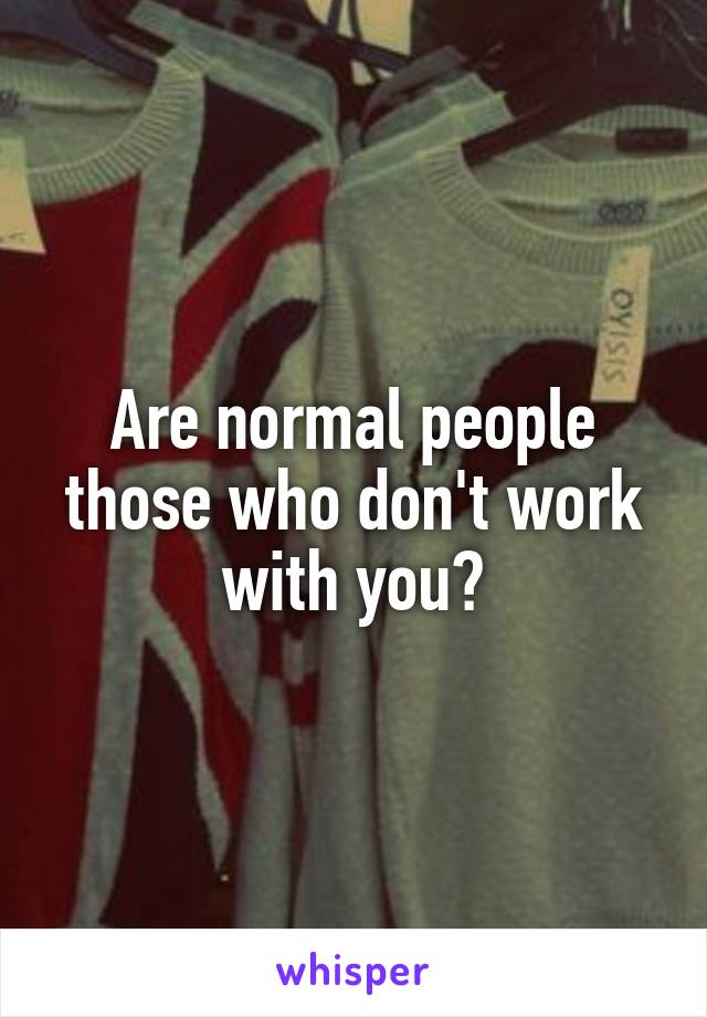 Are normal people those who don't work with you?