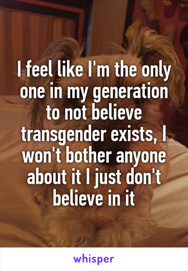I feel like I'm the only one in my generation to not believe transgender exists, I won't bother anyone about it I just don't believe in it