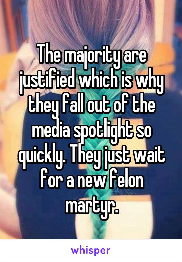 The majority are justified which is why they fall out of the media spotlight so quickly. They just wait for a new felon martyr.