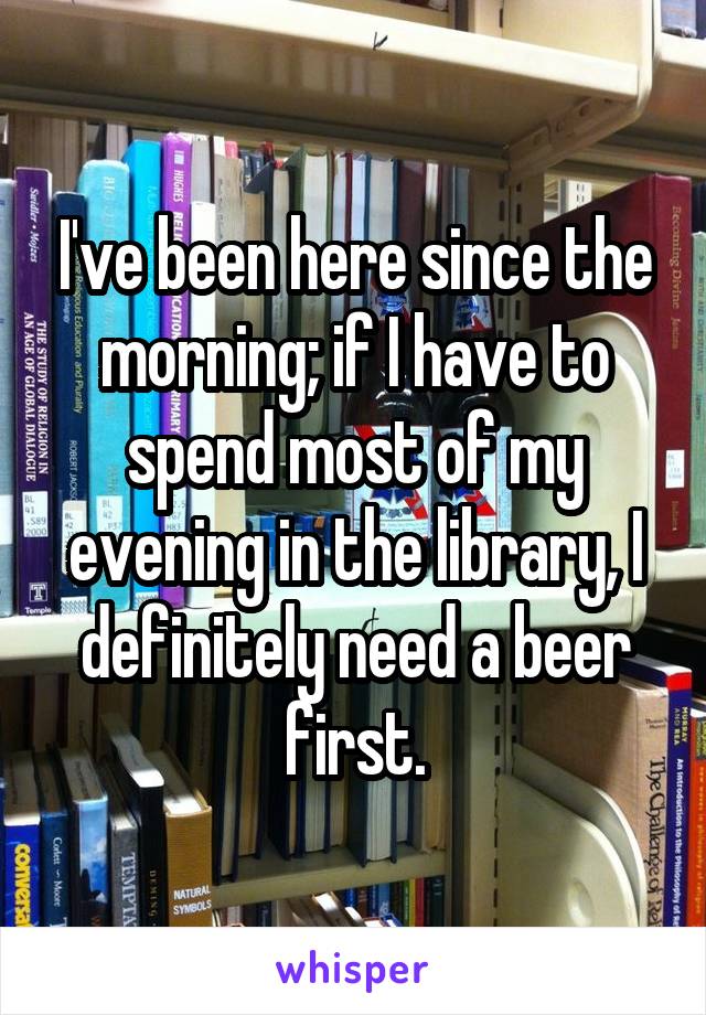 I've been here since the morning; if I have to spend most of my evening in the library, I definitely need a beer first.