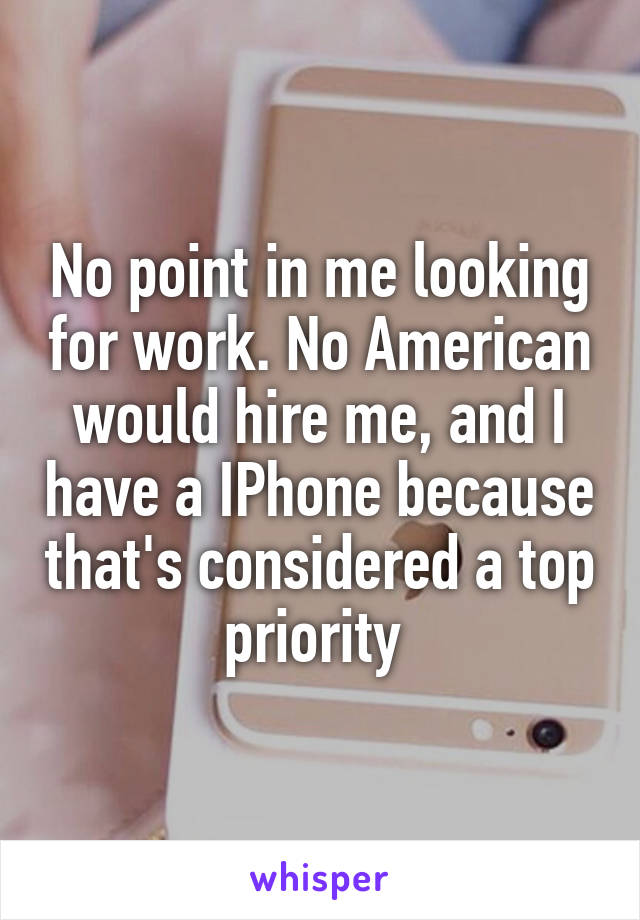 No point in me looking for work. No American would hire me, and I have a IPhone because that's considered a top priority 