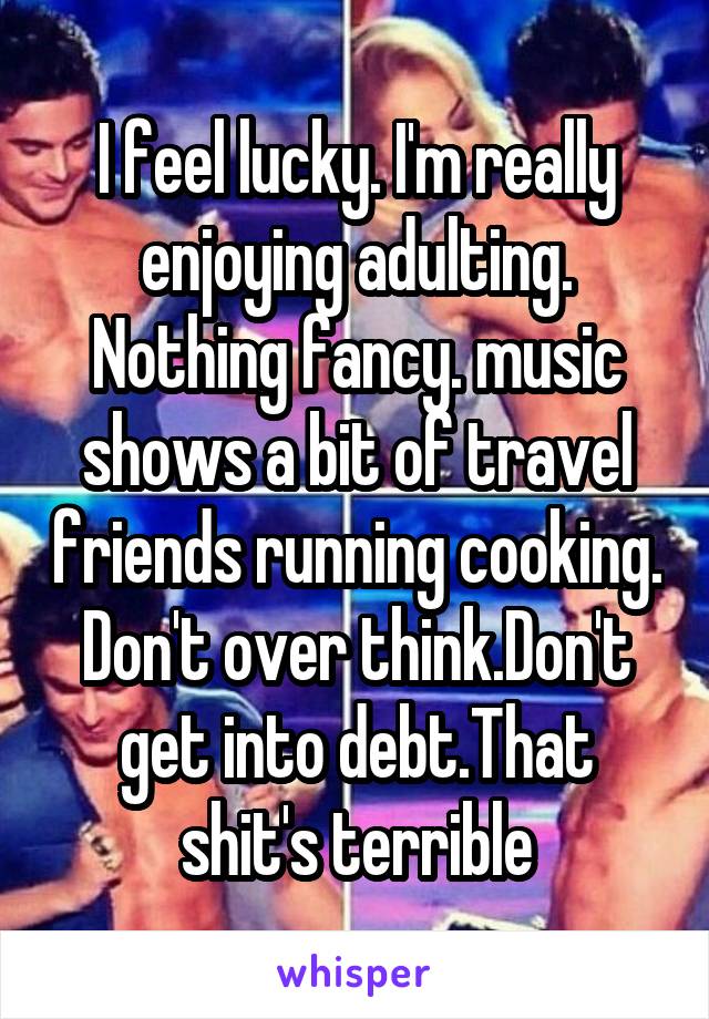 I feel lucky. I'm really enjoying adulting. Nothing fancy. music shows a bit of travel friends running cooking. Don't over think.Don't get into debt.That shit's terrible