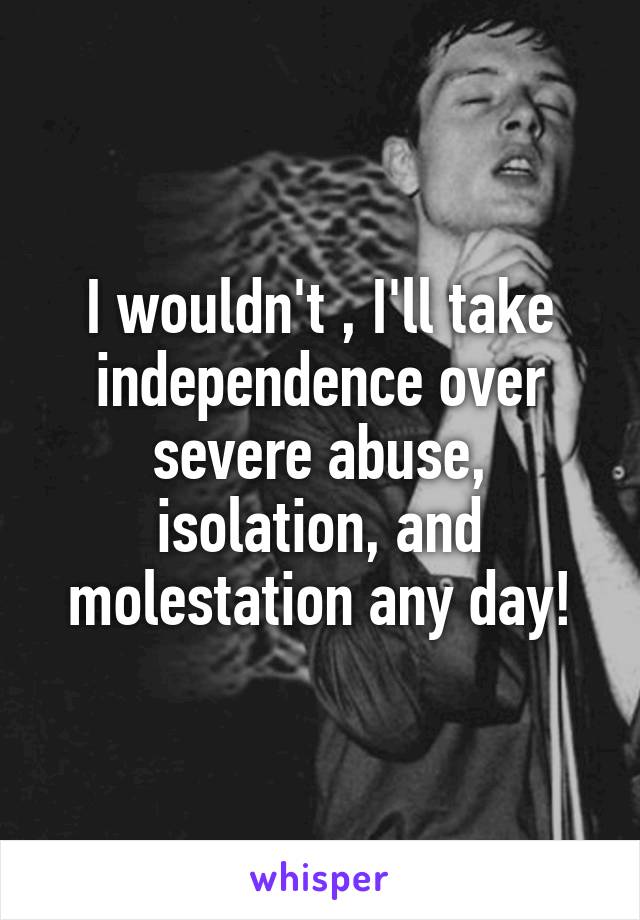 I wouldn't , I'll take independence over severe abuse, isolation, and molestation any day!