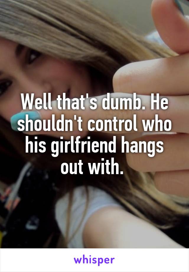 Well that's dumb. He shouldn't control who his girlfriend hangs out with. 