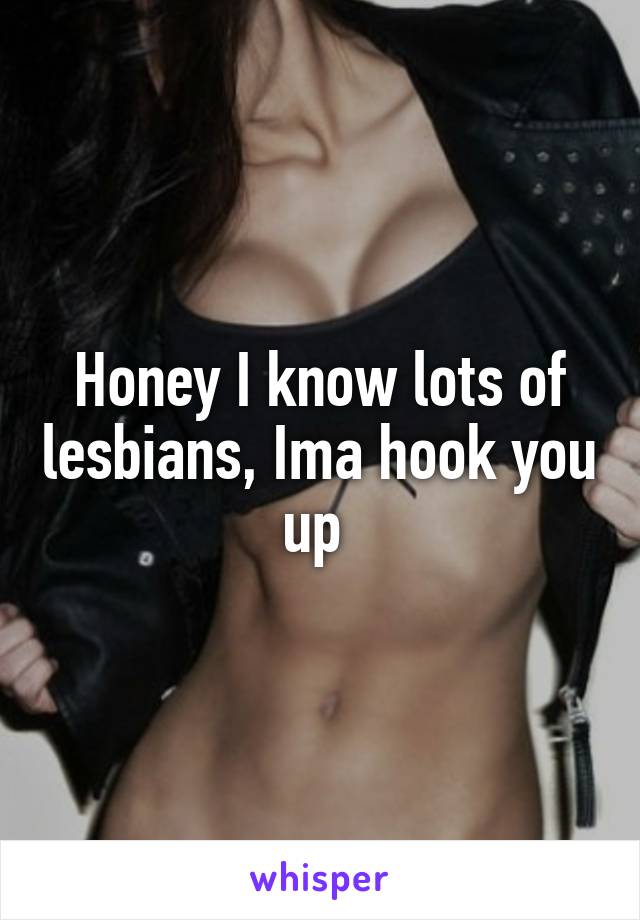 Honey I know lots of lesbians, Ima hook you up 